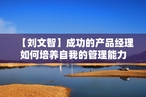 【刘文智】成功的产品经理如何培养自我的管理能力