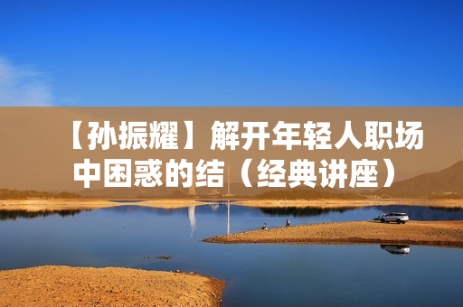【孙振耀】解开年轻人职场中困惑的结（经典讲座）