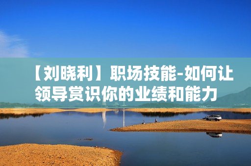 【刘晓利】职场技能-如何让领导赏识你的业绩和能力