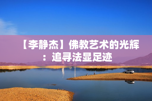 【李静杰】佛教艺术的光辉：追寻法显足迹