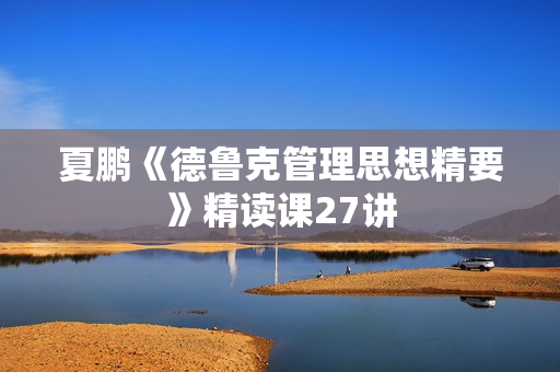 夏鹏《德鲁克管理思想精要》精读课27讲