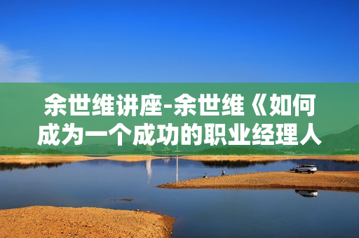 余世维讲座-余世维《如何成为一个成功的职业经理人》