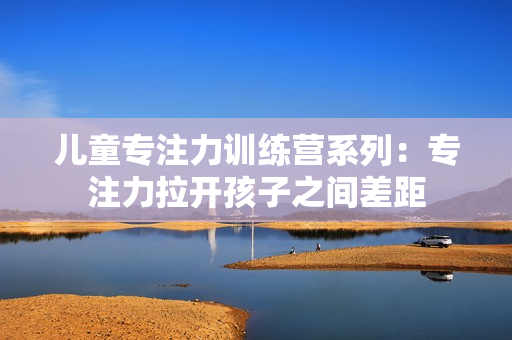 儿童专注力训练营系列：专注力拉开孩子之间差距
