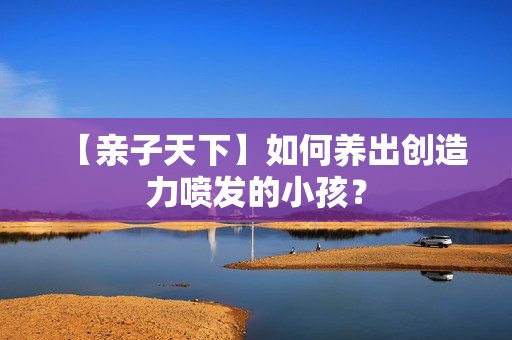 【亲子天下】如何养出创造力喷发的小孩？