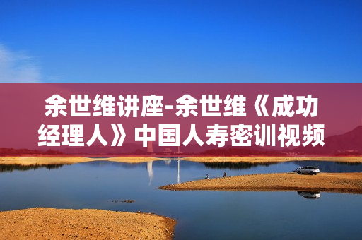 余世维讲座-余世维《成功经理人》中国人寿密训视频