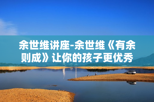 余世维讲座-余世维《有余则成》让你的孩子更优秀