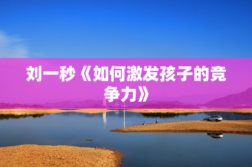 刘一秒《如何激发孩子的竞争力》