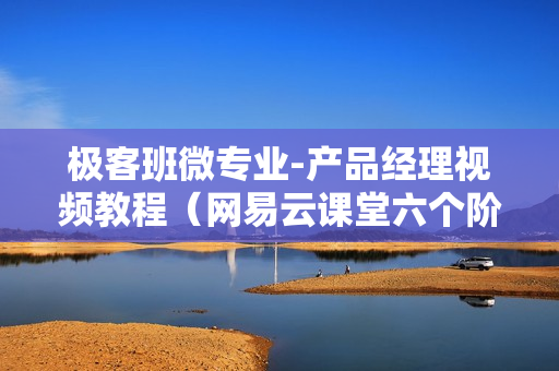 极客班微专业-产品经理视频教程（网易云课堂六个阶段）