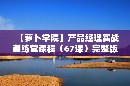 【萝卜学院】产品经理实战训练营课程（67课）完整版