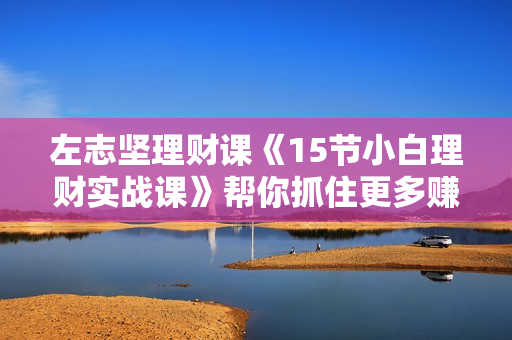 左志坚理财课《15节小白理财实战课》帮你抓住更多赚钱机会