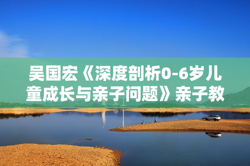 吴国宏《深度剖析0-6岁儿童成长与亲子问题》亲子教育视频讲座