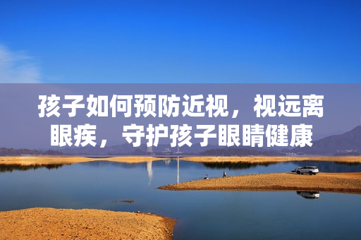 孩子如何预防近视，视远离眼疾，守护孩子眼睛健康