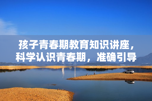 孩子青春期教育知识讲座，科学认识青春期，准确引导孩子
