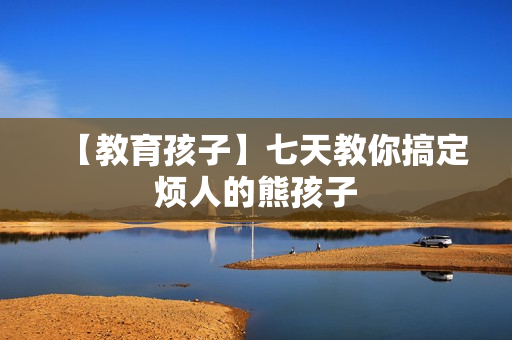 【教育孩子】七天教你搞定烦人的熊孩子