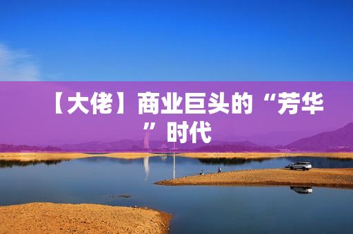 【大佬】商业巨头的“芳华”时代