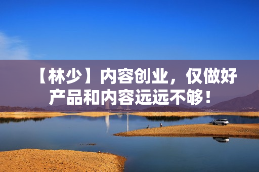 【林少】内容创业，仅做好产品和内容远远不够！