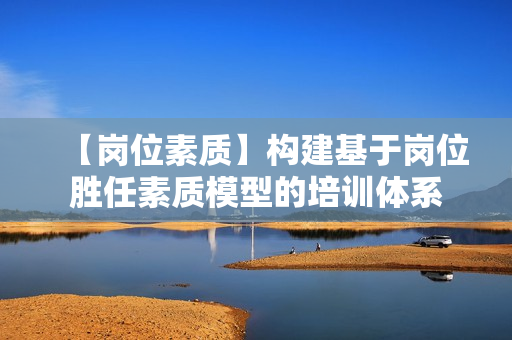 【岗位素质】构建基于岗位胜任素质模型的培训体系