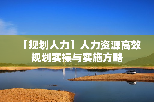 【规划人力】人力资源高效规划实操与实施方略