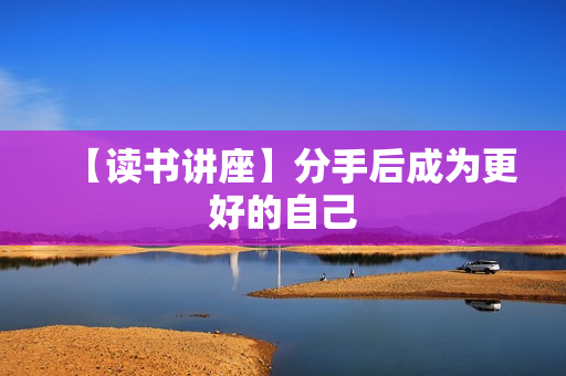 【读书讲座】分手后成为更好的自己