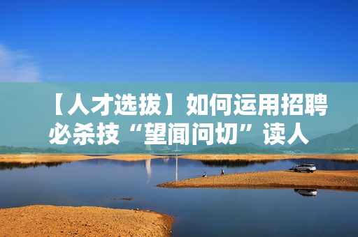 【人才选拔】如何运用招聘必杀技“望闻问切”读人