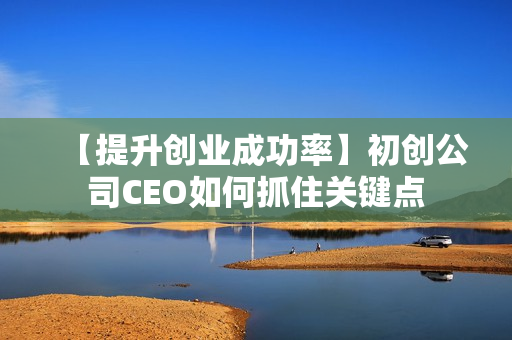 【提升创业成功率】初创公司CEO如何抓住关键点