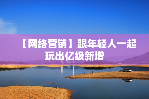 【网络营销】跟年轻人一起玩出亿级新增