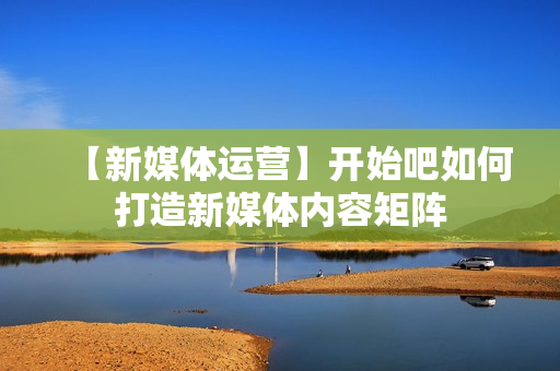【新媒体运营】开始吧如何打造新媒体内容矩阵