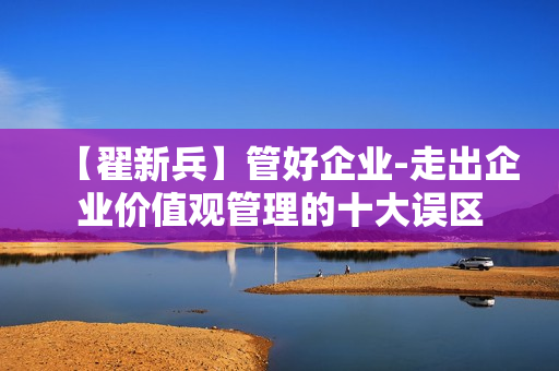 【翟新兵】管好企业-走出企业价值观管理的十大误区