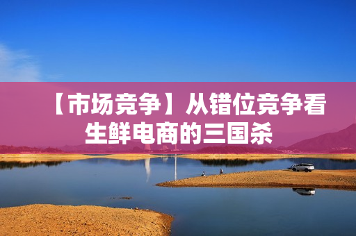 【市场竞争】从错位竞争看生鲜电商的三国杀