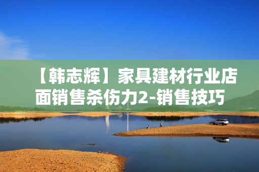 【韩志辉】家具建材行业店面销售杀伤力2-销售技巧