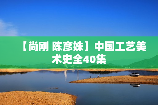 【尚刚 陈彦姝】中国工艺美术史全40集