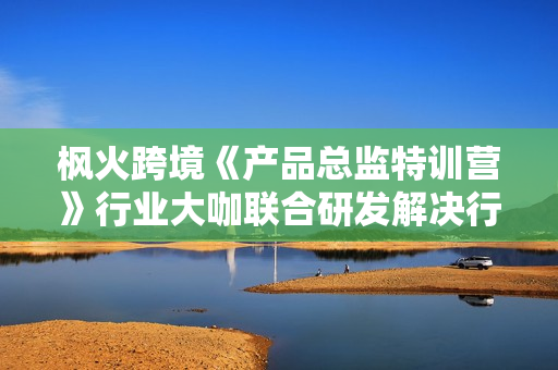 枫火跨境《产品总监特训营》行业大咖联合研发解决行业瓶颈问题