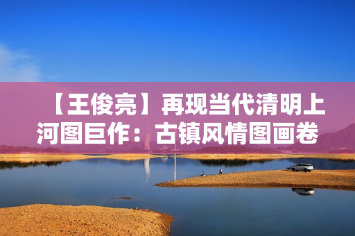 【王俊亮】再现当代清明上河图巨作：古镇风情图画卷