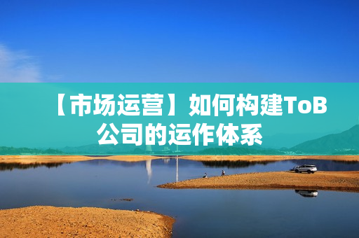 【市场运营】如何构建ToB公司的运作体系