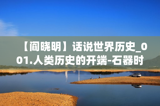 【阎晓明】话说世界历史_001.人类历史的开端-石器时代的人们(xl)