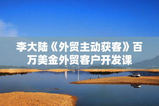 李大陆《外贸主动获客》百万美金外贸客户开发课
