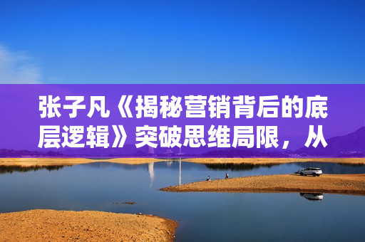 张子凡《揭秘营销背后的底层逻辑》突破思维局限，从根本上破解营销难题
