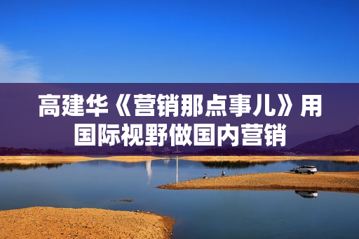 高建华《营销那点事儿》用国际视野做国内营销