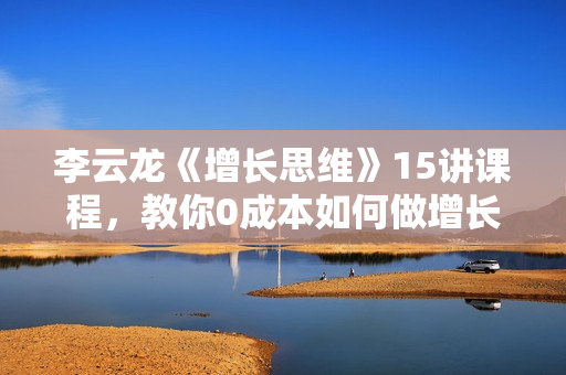 李云龙《增长思维》15讲课程，教你0成本如何做增长