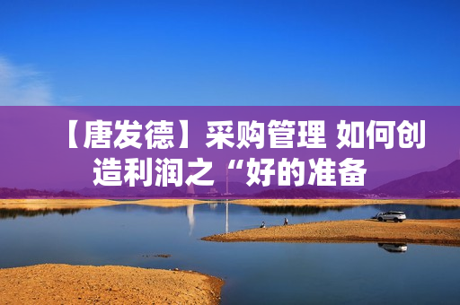 【唐发德】采购管理 如何创造利润之“好的准备