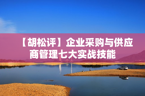 【胡松评】企业采购与供应商管理七大实战技能