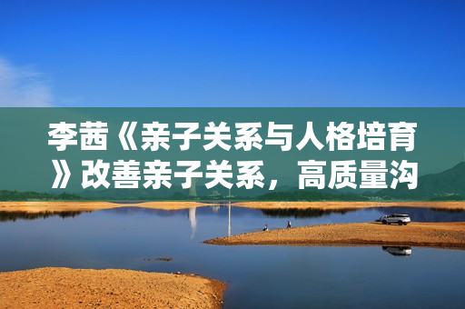 李茜《亲子关系与人格培育》改善亲子关系，高质量沟通