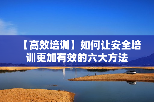 【高效培训】如何让安全培训更加有效的六大方法