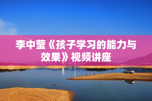 李中莹《孩子学习的能力与效果》视频讲座