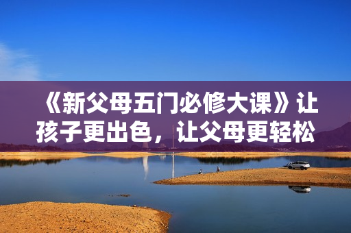 《新父母五门必修大课》让孩子更出色，让父母更轻松