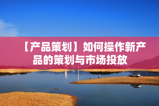 【产品策划】如何操作新产品的策划与市场投放