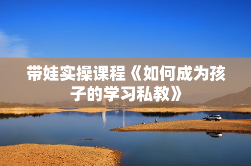 带娃实操课程《如何成为孩子的学习私教》