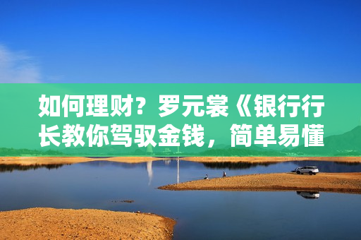 如何理财？罗元裳《银行行长教你驾驭金钱，简单易懂的理财实战课》