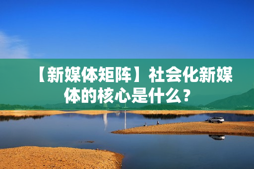 【新媒体矩阵】社会化新媒体的核心是什么？