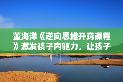 董海洋《逆向思维开窍课程》激发孩子内驱力，让孩子爱上学习